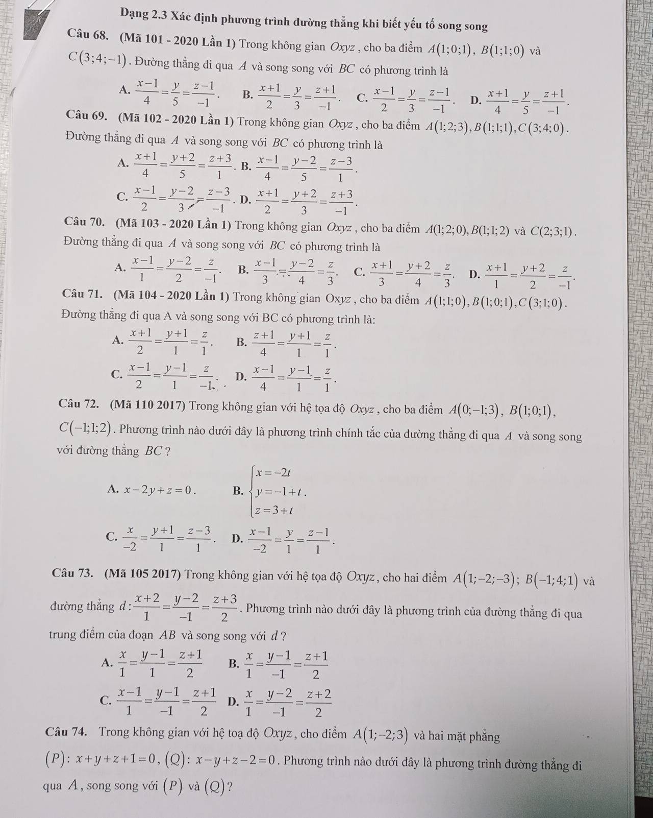 Dạng 2.3 Xác định phương trình đường thắng khi biết yếu tố song song
Câu 68. (Mã 101 - 2020 Lần 1) Trong không gian Oxyz , cho ba điểm A(1;0;1),B(1;1;0) và
C(3;4;-1). Đường thẳng đi qua A và song song với BC có phương trình là
A.  (x-1)/4 = y/5 = (z-1)/-1 . B.  (x+1)/2 = y/3 = (z+1)/-1 . C.  (x-1)/2 = y/3 = (z-1)/-1 . D.  (x+1)/4 = y/5 = (z+1)/-1 .
Câu 69. (Mã 102 - 2020 Lần 1) Trong không gian Oxyz , cho ba điểm A(1;2;3),B(1;1;1),C(3;4;0).
Đường thẳng đi qua A và song song với BC có phương trình là
A.  (x+1)/4 = (y+2)/5 = (z+3)/1 . B.  (x-1)/4 = (y-2)/5 = (z-3)/1 .
C.  (x-1)/2 = (y-2)/3 = (z-3)/-1 . D.  (x+1)/2 = (y+2)/3 = (z+3)/-1 .
Câu 70. (Mã 103 - 2020 Lần 1) Trong không gian Oxyz , cho ba điểm A(1;2;0),B(1;1;2) và C(2;3;1).
Đường thẳng đi qua A và song song với BC có phương trình là
A.  (x-1)/1 = (y-2)/2 = z/-1 . B.  (x-1)/3 /  (y-2)/4 = z/3 . C.  (x+1)/3 = (y+2)/4 = z/3 . D.  (x+1)/1 = (y+2)/2 = z/-1 .
Câu 71. (Mã 104 - 2020 Lần 1) Trong không gian Oxyz , cho ba điểm A(1;1;0),B(1;0;1),C(3;1;0).
Đường thẳng đi qua A và song song với BC có phương trình là:
A.  (x+1)/2 = (y+1)/1 = z/1 . B.  (z+1)/4 = (y+1)/1 = z/1 .
C.  (x-1)/2 = (y-1)/1 = z/-1 . D.  (x-1)/4 = (y-1)/1 = z/1 .
Câu 72. (Mã 110 2017) Trong không gian với hệ tọa độ Oxyz , cho ba điểm A(0;-1;3),B(1;0;1),
C(-1;1;2). Phương trình nào dưới đây là phương trình chính tắc của đường thẳng đi qua A và song song
với đường thẳng BC  ?
A. x-2y+z=0. B. beginarrayl x=-2t y=-1+t. z=3+tendarray.
C.  x/-2 = (y+1)/1 = (z-3)/1 . D.  (x-1)/-2 = y/1 = (z-1)/1 .
Câu 73. (Mã 105 2017) Trong không gian với hệ tọa độ Oxyz , cho hai điểm A(1;-2;-3);B(-1;4;1) và
đường thẳng d :  (x+2)/1 = (y-2)/-1 = (z+3)/2 . Phương trình nào dưới đây là phương trình của đường thắng đi qua
trung điểm của đoạn AB và song song với d ?
A.  x/1 = (y-1)/1 = (z+1)/2  B.  x/1 = (y-1)/-1 = (z+1)/2 
C.  (x-1)/1 = (y-1)/-1 = (z+1)/2  D.  x/1 = (y-2)/-1 = (z+2)/2 
Câu 74.  Trong không gian với hệ toạ độ Oxyz, cho điểm A(1;-2;3) và hai mặt phẳng
(P): x+y+z+1=0 ,(Q): :x-y+z-2=0. Phương trình nào dưới đây là phương trình đường thẳng đi
qua A, song song với (P) và (Q) ?