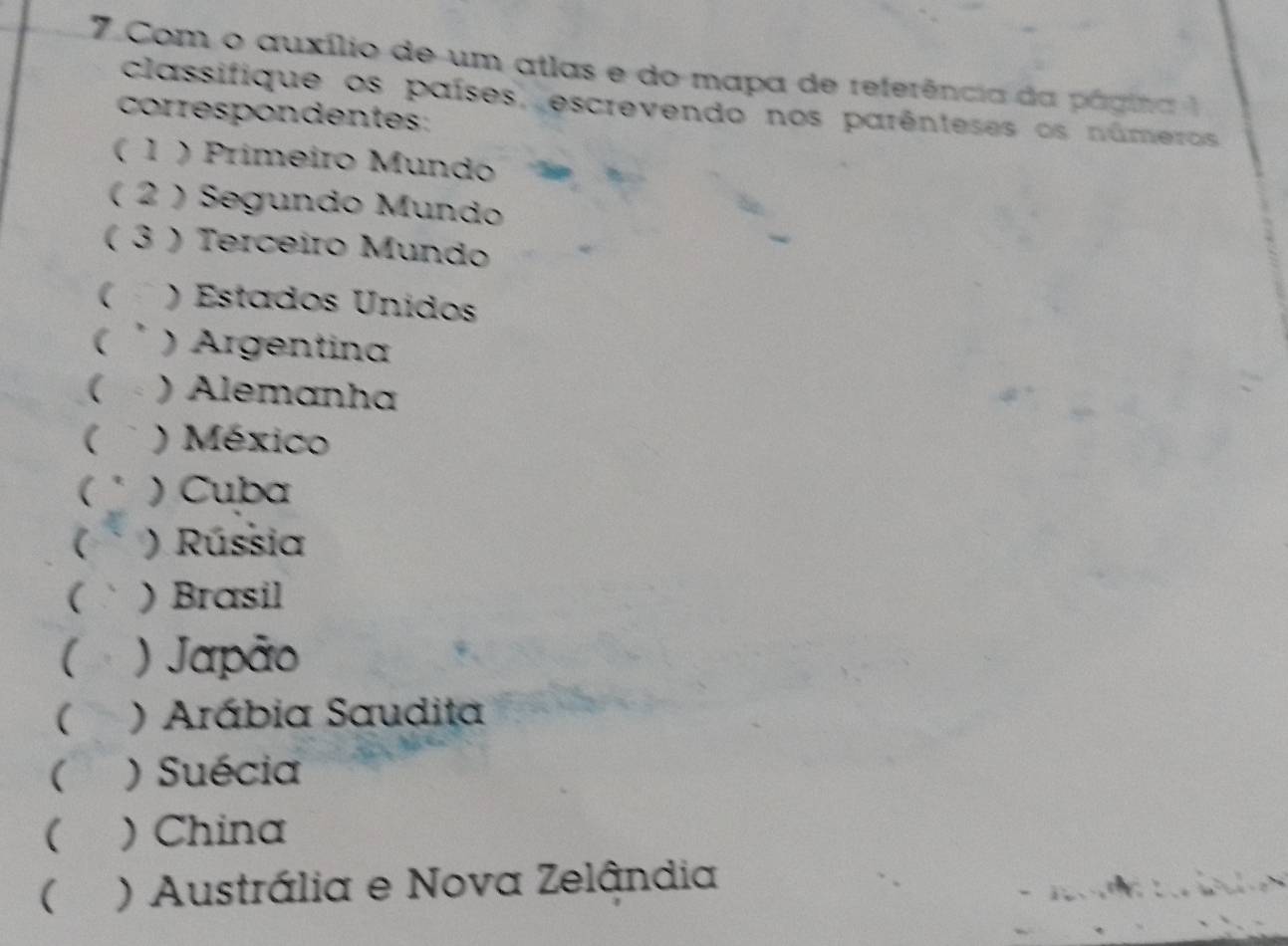 Com o auxílio de um atlas e do mapa de referência da página 1
classifique os países, escrevendo nos parênteses os números
correspondentes
( 1 ) Primeiro Mundo
( 2 ) Segundo Mundo
( 3 ) Terceiro Mundo
( ) Estados Unidos
( ) Argentina
( ) Alemanha
( ) México
( ) Cuba
 ) Rússia
( ) Brasil
( ) Japão
( ) Arábia Saudita
( ) Suécia
( ) China
( ) Austrália e Nova Zelândia