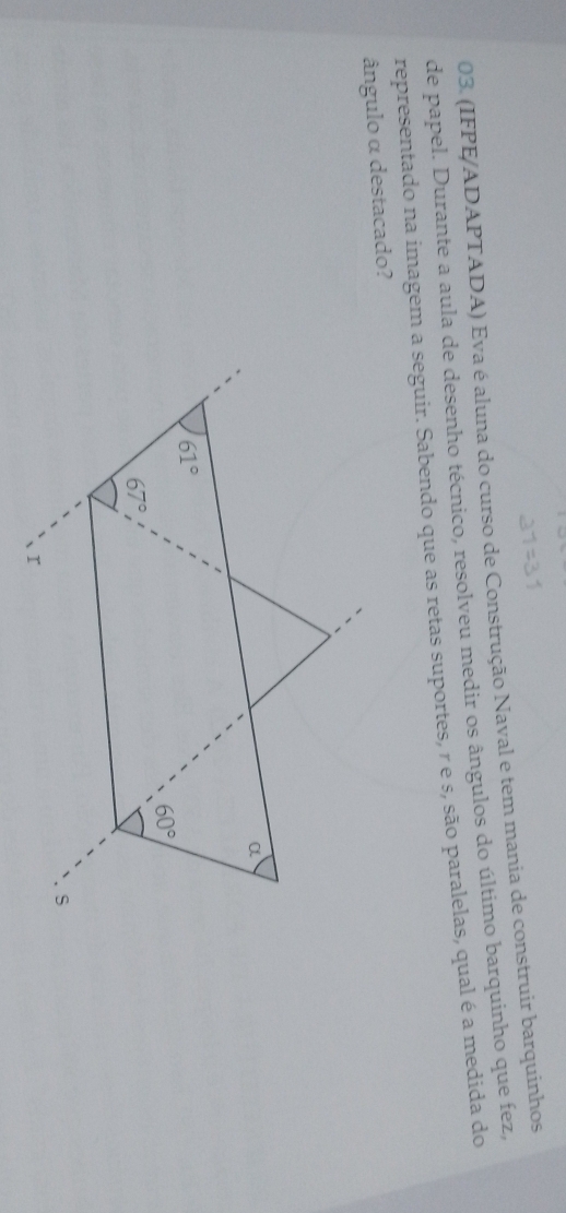 (IFPE/ADAPTADA) Eva é aluna do curso de Construção Naval e tem mania de construir barquinhos
de papel. Durante a aula de desenho técnico, resolveu medir os ângulos do último barquinho que fez,
representado na imagem a seguir. Sabendo que as retas suportes, r e s, são paralelas, qual é a medida do
ângulo α destacado?