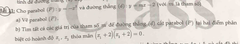 tnh để đương tháng (à 
Bải 11: Cho parabol (P) : y=-x^2 và đường thẳng (d) : y=mx-2 (với m là tham số) 
a) Vẽ parabol (P) . 
b) Tìm tất cá các giá trị của tham số m để đường thẳng (d) cắt parabol (P) tại hai điểm phân 
biệt có hoành độ x_1, x_2 thỏa mãn (x_1+2)(x_2+2)=0.