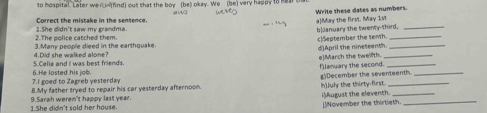 to hospital. Later we (find) out that the boy (be) okay. We (be) very happy to hear that 
Write these dates as numbers. 
Correct the mistake in the sentence. 
a)May the first. May 1st 
1.She didn’t saw my grandma. b)January the twenty-third,_ 
2.The police catched them. 
3.Many people dieed in the earthquake. c)September the tenth._ 
4.Did she walked alone? d)April the nineteenth.__ 
e)March the tweifth. 
5.Celia and I was best friends. 
6.He losted his job. f)January the second.__ 
g)December the seventeenth. 
7.I goed to Zagreb yesterday 
8.My father tryed to repair his car yesterday afternoon. h)July the thirty-first.__ 
9.Sarah weren’t happy last year. 
i)August the eleventh. 
1.She didn’t sold her house. 
j)November the thirtieth. 
_