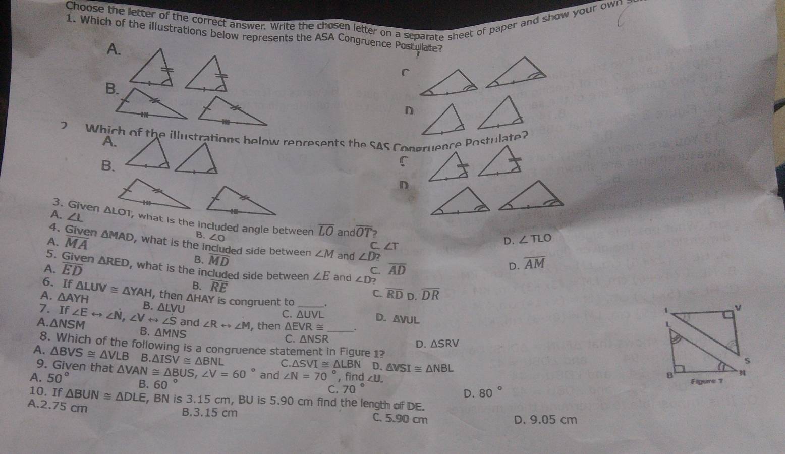 Choose the letter of the correct answer. Write the chosen letter on a separate sheet of paper and show your own 
1. Which of the illustrations below represents the ASA Congruence Positullate?
A.
C
D
2 Which of the illustrations below represents the SAS Congruence Postulate?
A.
B.
C
D
3. Given
A. ∠ L , what is the included angle between overline LO and overline OT
4. Given
B. ∠ O
C. ∠ T
D. ∠ TLO
A. overline MA △ MAD , what is the included side between ∠ M and ∠ D
5. Given △ RED
B. overline MD
C. overline AD D. overline AM
A. overline ED , what is the included side between ∠ E and ∠ D 2
6.
B. overline RE
A. △ AYH f△ LUV≌ △ YAH , then C. overline RD D. overline DR
7. I 1
A. △ NSM f∠ Erightarrow ∠ N,∠ Vrightarrow ∠ S B. △ LVU △ HAY is congruent to _.
v
C. △ UVL D. △ VUL
1
and ∠ Rrightarrow ∠ M , then △ EVR≌ _.
B. △ MNS
C. △ NSR △ SRV
D.
8. Which of the following is a congruence statement in Figure 1? N
A. △ BVS≌ △ VLB B △ ISV≌ △ BNL
9. Given that
s
C. △ SVI≌ △ LBN D. △ VSI≌ △ NBL B
A. 50° △ VAN≌ △ BUS,∠ V=60° and ∠ N=70° , find ∠ U.
B. 60°
C. 70° Figure 1
D. 80°
10. If △ BUN≌ △ DLE , BN is 3.15 cm, BU is 5.90 cm find the length of DE.
A.2.75 cm C. 5.90 cm
B.3.15 cm
D. 9.05 cm