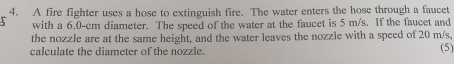 A fire fighter uses a hose to extinguish fire. The water enters the hose through a faucet 
with a 6.0-cm diameter. The speed of the water at the faucet is 5 m/s. If the faucet and 
the nozzle are at the same height, and the water leaves the nozzle with a speed of 20 m/s, 
calculate the diameter of the nozzle. 
(5)