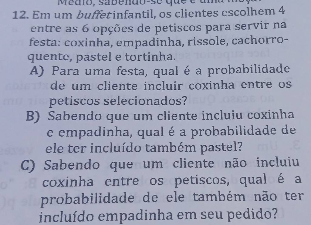 Medio, sabendo-se que é uma
12. Em um buffet infantil, os clientes escolhem 4
entre as 6 opções de petiscos para servir na
festa: coxinha, empadinha, rissole, cachorro-
quente, pastel e tortinha.
A) Para uma festa, qual é a probabilidade
de um cliente incluir coxinha entre os
petiscos selecionados?
B) Sabendo que um cliente incluiu coxinha
e empadinha, qual é a probabilidade de
ele ter incluído também pastel?
C) Sabendo que um cliente não incluiu
coxinha entre os petiscos, qual é a
probabilidade de ele também não ter
incluído empadinha em seu pedido?