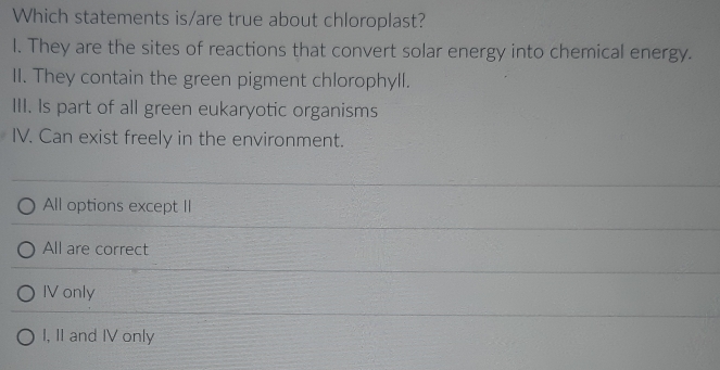 Which statements is/are true about chloroplast?
l. They are the sites of reactions that convert solar energy into chemical energy.
II. They contain the green pigment chlorophyll.
III. Is part of all green eukaryotic organisms
IV. Can exist freely in the environment.
All options except II
All are correct
IV only
I, II and IV only