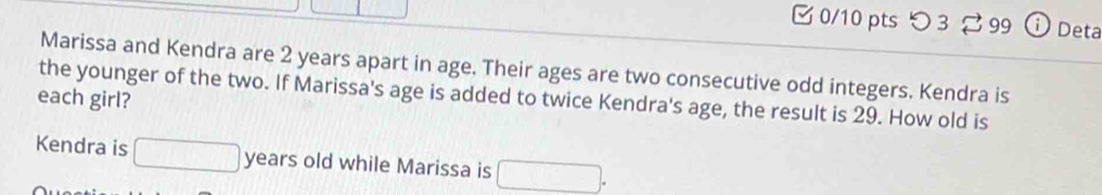 つ3 299 ⓘ Deta 
Marissa and Kendra are 2 years apart in age. Their ages are two consecutive odd integers. Kendra is 
each girl? the younger of the two. If Marissa's age is added to twice Kendra's age, the result is 29. How old is 
Kendra is □ years old while Marissa is □.