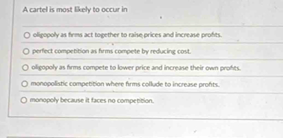 A cartel is most likely to occur in
oligopoly as firms act together to raise prices and increase profts.
perfect competition as firms compete by reducing cost.
oligopoly as firms compete to lower price and increase their own profts.
monopolistic competition where firms collude to increase profits.
monopoly because it faces no competition.