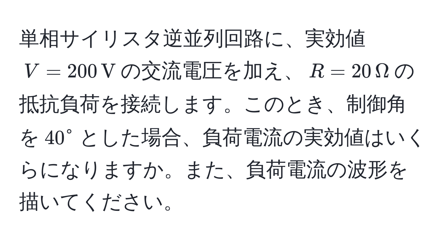 単相サイリスタ逆並列回路に、実効値$V=200 , V$の交流電圧を加え、$R=20 , Omega$の抵抗負荷を接続します。このとき、制御角を$40°$とした場合、負荷電流の実効値はいくらになりますか。また、負荷電流の波形を描いてください。