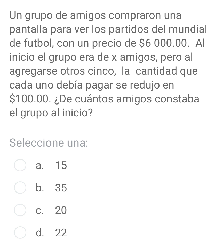 Un grupo de amigos compraron una
pantalla para ver los partidos del mundial
de futbol, con un precio de $6 000.00. Al
inicio el grupo era de x amigos, pero al
agregarse otros cinco, la cantidad que
cada uno debía pagar se redujo en
$100.00. ¿De cuántos amigos constaba
el grupo al inicio?
Seleccione una:
a. 15
b. 35
c. 20
d. 22