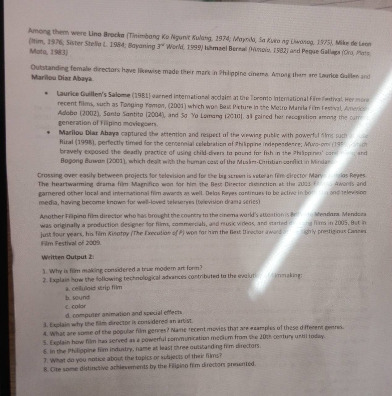 Among them were Lino Brocka (Tinimbang Ka Ngunit Kulang, 1974; Maynila, Sa Kuko ng Liwanag, 1975), Mike de Leon
(Itim, 1976; Sister Stella L. 1984; Bayaning 3^(rd) World, 1999) Ishmael Bernal (Himolo, 1982) and Peque Gallaga (Oro, Ploto,
Mata, 1983)
Outstanding female directors have likewise made their mark in Philippine cinema. Among them are Laurice Guillen and
Marilou Diaz Abaya.
Laurice Guillen’s Salome (1981) earned international acclaim at the Toronto International Film Festival. Her more
recent films, such as Tanging Yamon, (2001) which won Best Picture in the Metro Manila Film Festival, Americor
Adobo (2002), Santa Santita (2004), and Sa ‘Yo Lømang (2010), all gained her recognition among the curre
generation of Filipino moviegoers.
Marilou Diaz Abaya captured the attention and respect of the viewing public with powerful films such aspose
Rizal (1998), perfectly timed for the centennial celebration of Philippine independence; Muro-ami (199 ich
bravely exposed the deadly practice of using child-divers to pound for fish in the Philippines' coral  e , and
Bagong Buwan (2001), which dealt with the human cost of the Muslim-Christian conflict in Mindana
Crossing over easily between projects for television and for the big screen is veteran film director Maryo Iadelos Reyes.
The heartwarming drama film Magnifico won for him the Best Director distinction at the 2003 FAm es Awards and
garnered other local and international film awards as well. Delos Reyes continues to be active in both film and television
media, having become known for well-loved teleseryes (television drama series)
Another Filipino film director who has brought the country to the cinema world’s attention is Brite Mendoza. Mendoza
was originally a production designer for films, commercials, and music videos, and started d g films in 2005. But in
just four years, his film Kinatay (The Execution of P) won for him the Best Director award a ighly prestigious Cannes
Film Festival of 2009.
Written Output 2:
1. Why is film making considered a true modern art form?
2. Explain how the following technological advances contributed to the evolution of himmaking:
a. celluloid strip film
b. sound
c. color
d. computer animation and special effects
3. Explain why the film director is considered an artist.
4. What are some of the popular film genres? Name recent movies that are examples of these different genres.
5. Explain how film has served as a powerful communication medium from the 20th century until today.
6. In the Philippine film industry, name at least three outstanding film directors.
7. What do you notice about the topics or subjects of their films?
8. Cite some distinctive achievements by the Filipino film directors presented.