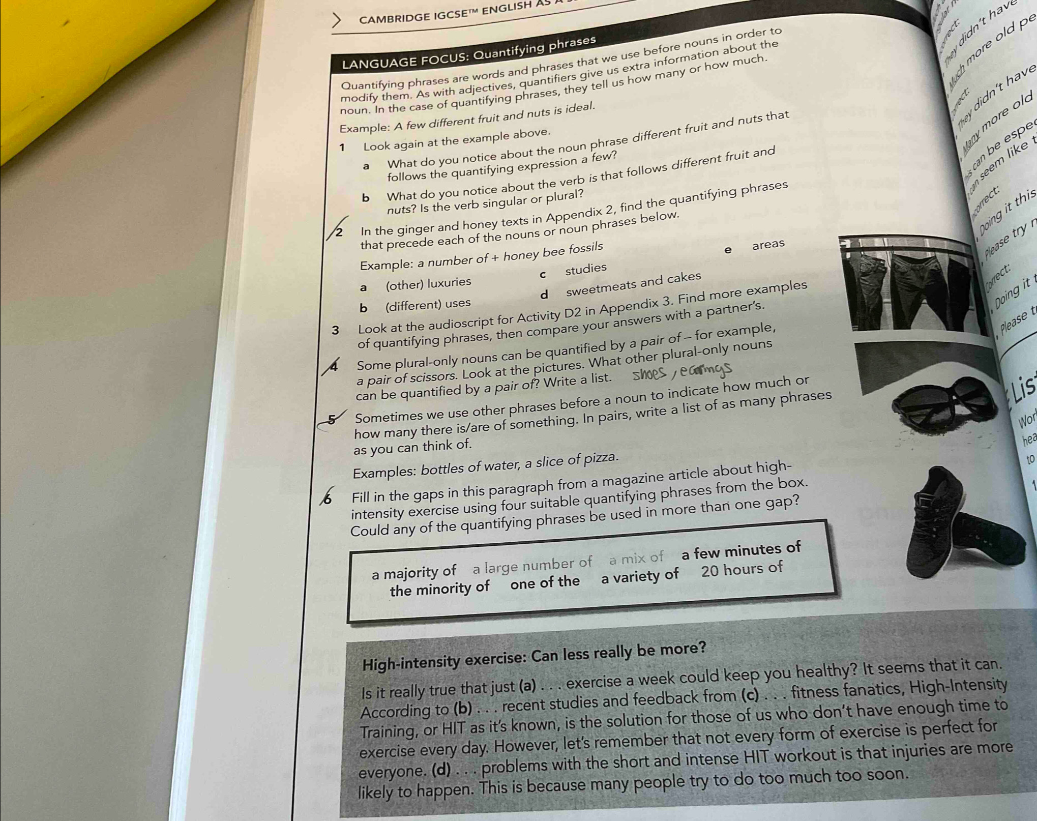 CAMBRIDGE IGCSE ENGLISH AS 
ey didn't hav
LANGUAGE FOCUS: Quantifying phrases
Quantifying phrases are words and phrases that we use before nouns in order to
modify them. As with adjectives, quantifiers give us extra information about the
noun. In the case of quantifying phrases, they tell us how many or how much.
more old 
hey didn't hav
Example: A few different fruit and nuts is ideal.
lany  more ol
What do you notice about the noun phrase different fruit and nuts that
1 Look again at the example above.
follows the quantifying expression a few?
can e esp
b What do you notice about the verb is that follows different fruit and
nuts? Is the verb singular or plural?
In the ginger and honey texts in Appendix 2, find the quantifying phrases
n seem like correct.
that precede each of the nouns or noun phrases below.
Doing it thi
Example: a number of + honey bee fossils
c studies e areas
please try 
a (other) luxuries
forrect.
d sweetmeats and cakes
b (different) uses
Doing it
3 Look at the audioscript for Activity D2 in Appendix 3. Find more examples
of quantifying phrases, then compare your answers with a partner's.
Some plural-only nouns can be quantified by a pair of - for example
Please 
a pair of scissors. Look at the pictures. What other plural-only nouns
can be quantified by a pair of? Write a list. S
5 Sometimes we use other phrases before a noun to indicate how much or
how many there is/are of something. In pairs, write a list of as many phrases
Lis
Wor
as you can think of.
hea
Examples: bottles of water, a slice of pizza.
Fill in the gaps in this paragraph from a magazine article about high-
to
intensity exercise using four suitable quantifying phrases from the box.
Could any of the quantifying phrases be used in more than one gap?
a majority of a large number of  a mix of a few minutes of
the minority of one of the a variety of 20 hours of
High-intensity exercise: Can less really be more?
Is it really true that just (a) . . . exercise a week could keep you healthy? It seems that it can.
According to (b) . . . recent studies and feedback from (c) . . . fitness fanatics, High-Intensity
Training, or HIT as it’s known, is the solution for those of us who don’t have enough time to
exercise every day. However, let's remember that not every form of exercise is perfect for
everyone. (d) . . . problems with the short and intense HIT workout is that injuries are more
likely to happen. This is because many people try to do too much too soon.