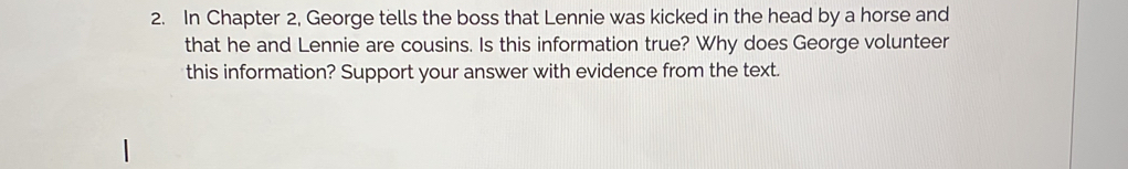 In Chapter 2, George tells the boss that Lennie was kicked in the head by a horse and 
that he and Lennie are cousins. Is this information true? Why does George volunteer 
this information? Support your answer with evidence from the text.