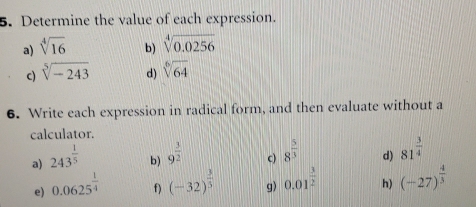 Determine the value of each expression. 
a) sqrt[4](16) b) sqrt[4](0.0256)
c) sqrt[5](-243) d) sqrt[6](64)
6. Write each expression in radical form, and then evaluate without a 
calculator. 
a) 243^(frac 1)5
b) 9^(frac 3)2
c) 8^(frac 5)3
d) 81^(frac 3)4
e) 0.0625^(frac 1)4 f) (-32)^ 3/5  g) 0.01^(frac 3)2 h) (-27)^ 4/3 