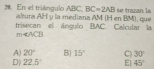 En el triángulo ABC, BC=2AB se trazan la
altura AH y la mediana AM (H en BM), que
trisecan el ángulo BAC. Calcular la
m∠ ACB
A) 20° B) 15° C) 30°
D) 22,5° E) 45°