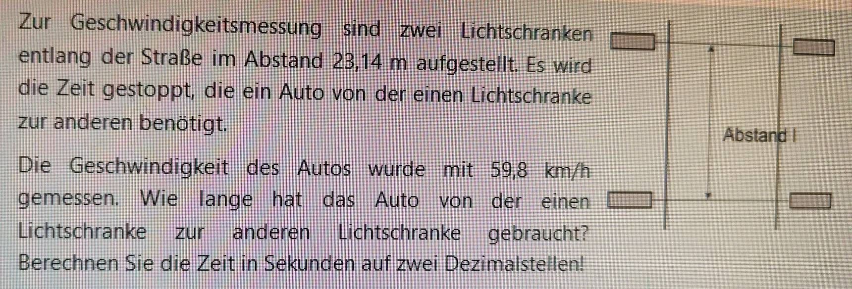 Zur Geschwindigkeitsmessung sind zwei Lichtschranken 
entlang der Straße im Abstand 23,14 m aufgestellt. Es wird 
die Zeit gestoppt, die ein Auto von der einen Lichtschranke 
zur anderen benötigt. 
Abstand I 
Die Geschwindigkeit des Autos wurde mit 59,8 km/h
gemessen. Wie lange hat das Auto von der einen 
Lichtschrankezur anderen Lichtschranke gebraucht? 
Berechnen Sie die Zeit in Sekunden auf zwei Dezimalstellen!