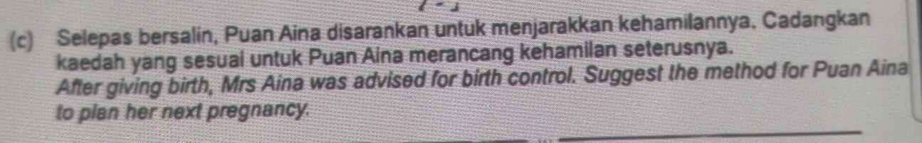 Selepas bersalin, Puan Aina disarankan untuk menjarakkan kehamilannya. Cadangkan 
kaedah yang sesual untuk Puan Aina merancang kehamilan seterusnya. 
After giving birth, Mrs Aina was advised for birth control. Suggest the method for Puan Aina 
to plan her next pregnancy.