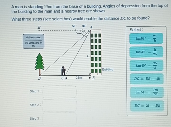 A man is standing 25m from the base of a building. Angles of depression from the top of
the building to the man and a nearby tree are shown.
What three steps (see select box) would enable the distance DC to be found?
Select
tan 54°= 25/h 
tan 40°= h/25 
tan 40°= 25/h 
DC=DB-25
Step 1
tan 54°= DB/30 
Step 2 DC=25-DB
Step 3