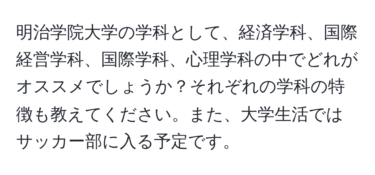 明治学院大学の学科として、経済学科、国際経営学科、国際学科、心理学科の中でどれがオススメでしょうか？それぞれの学科の特徴も教えてください。また、大学生活ではサッカー部に入る予定です。