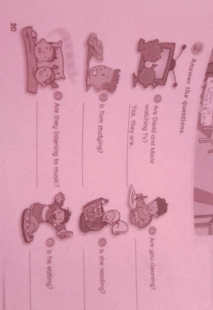 Answer the questions. 
Are David and Marie 
Are you cleaning? 
_ 
watching TV? 
Yes, they are. 
_ Is Tom studying? 
. Is she reading? 
_ 
_ 
Are they listening to music? 
Is he eating? 
_ 
_ 
20