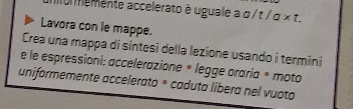 memente accelerato è uguale a α / t / α × t. 
Lavora con le mappe. 
Crea una mappa di sintesi della lezione usando i termini 
e le espressioni: accelerazione • legge oraria • moto 
uniformemente accelerato * caduta libera nel vuoto