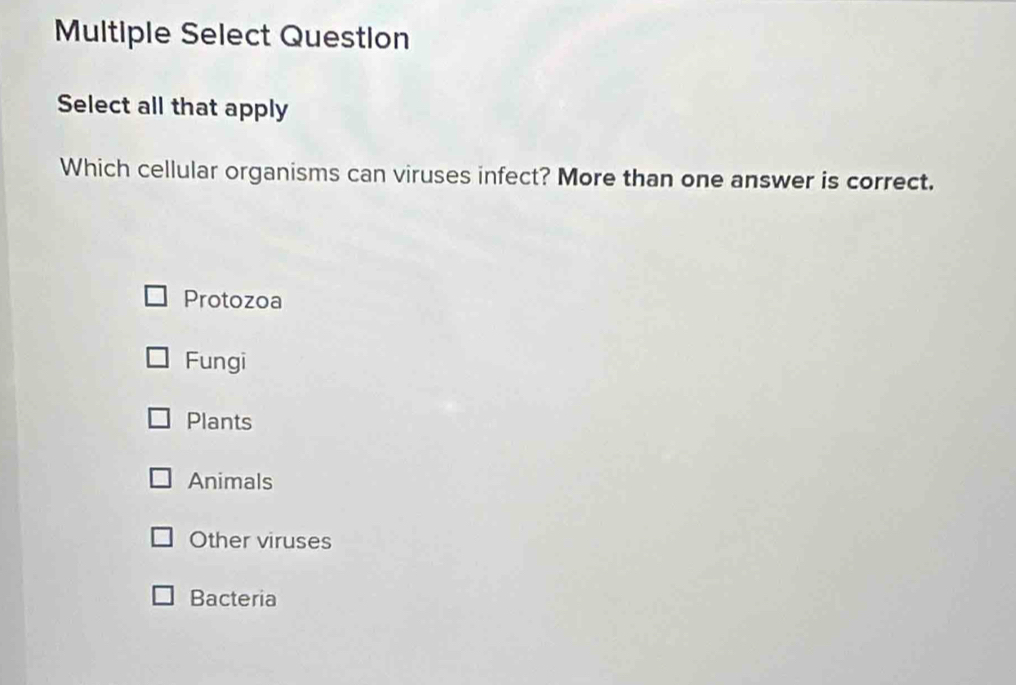 Multiple Select Question
Select all that apply
Which cellular organisms can viruses infect? More than one answer is correct.
Protozoa
Fungi
Plants
Animals
Other viruses
Bacteria