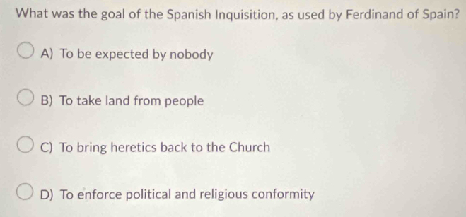 What was the goal of the Spanish Inquisition, as used by Ferdinand of Spain?
A) To be expected by nobody
B) To take land from people
C) To bring heretics back to the Church
D) To enforce political and religious conformity