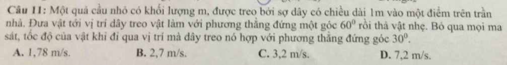 Cầu 11: Một quả cầu nhỏ có khối lượng m, được treo bởi sợ dây có chiều dài 1m vào một điểm trên trần
nhà, Đưa vật tới vị trí dây treo vật làm với phương thắng đứng một góc 60° tồi thả vật nhẹ. Bỏ qua mọi ma
sát, tốc độ của vật khi đỉ qua vị trí mà dây treo nó hợp với phương thăng đứng góc 30°.
A. 1,78 m/s. B. 2,7 m/s. C. 3,2 m/s. D. 7,2 m/s.