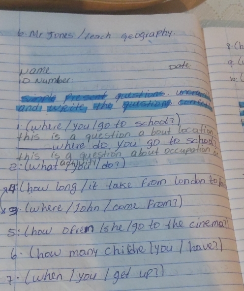 Mr Jones / teach geography. 
8.Ch 
Name Date. 9:l 
io Number: 
10:C 
a qutestions. unerama 
rand wkite, who 
(where / you Igo to school? ) 
this is a question a bout location 
_where do you go to school? 
this is q question about occupation o 
e: (what afy Bi" do? ) 
A(how long / it take from london to 
: (where / John / come From? ) 
5:(how ofvem lshe/go to the cinema? 
6. (how many childre you I have? ) 
(when I you I get up? ?