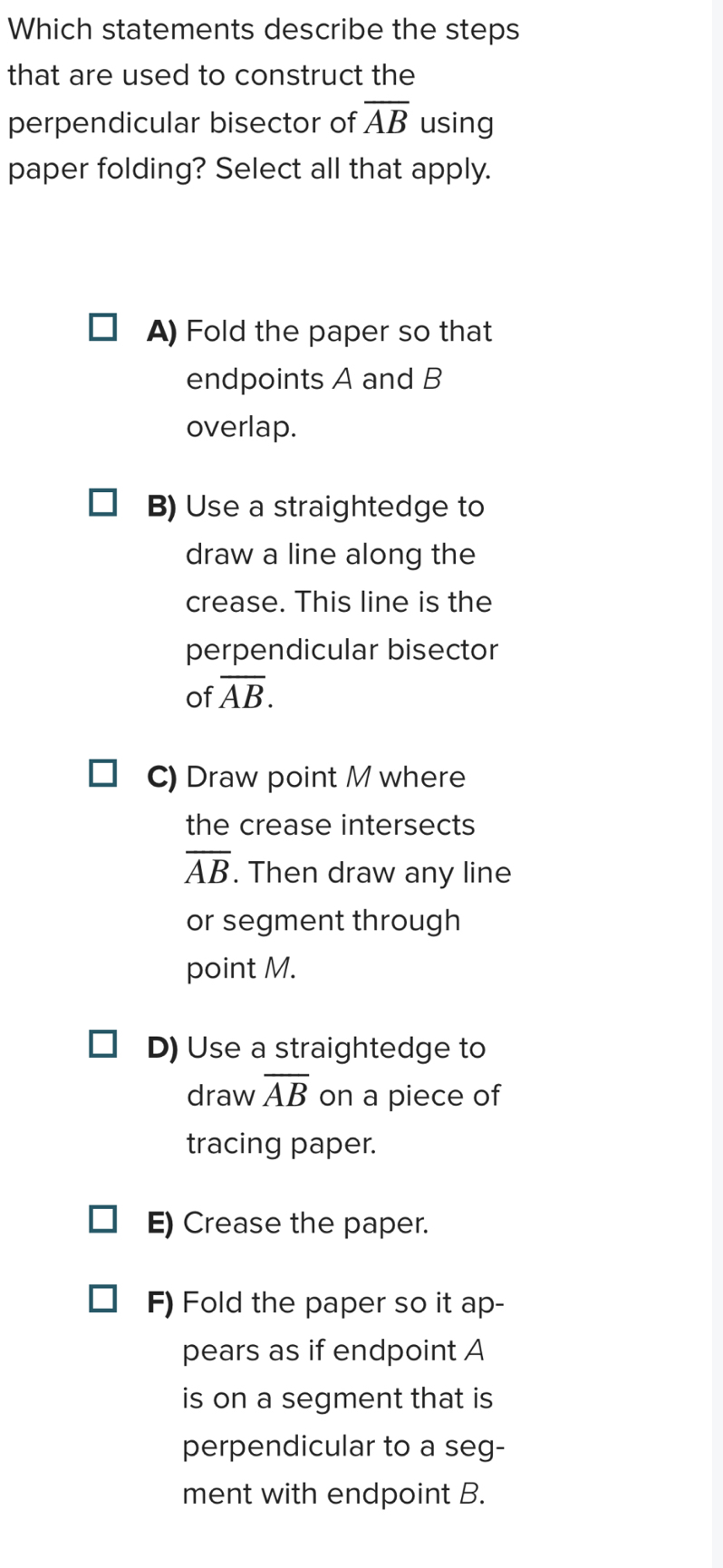 Which statements describe the steps
that are used to construct the
perpendicular bisector of overline AB using
paper folding? Select all that apply.
A) Fold the paper so that
endpoints A and B
overlap.
B) Use a straightedge to
draw a line along the
crease. This line is the
perpendicular bisector
of overline AB.
C) Draw point M where
the crease intersects
overline AB. Then draw any line
or segment through
point M.
D) Use a straightedge to
draw overline AB on a piece of
tracing paper.
E) Crease the paper.
F) Fold the paper so it ap-
pears as if endpoint A
is on a segment that is
perpendicular to a seg-
ment with endpoint B.