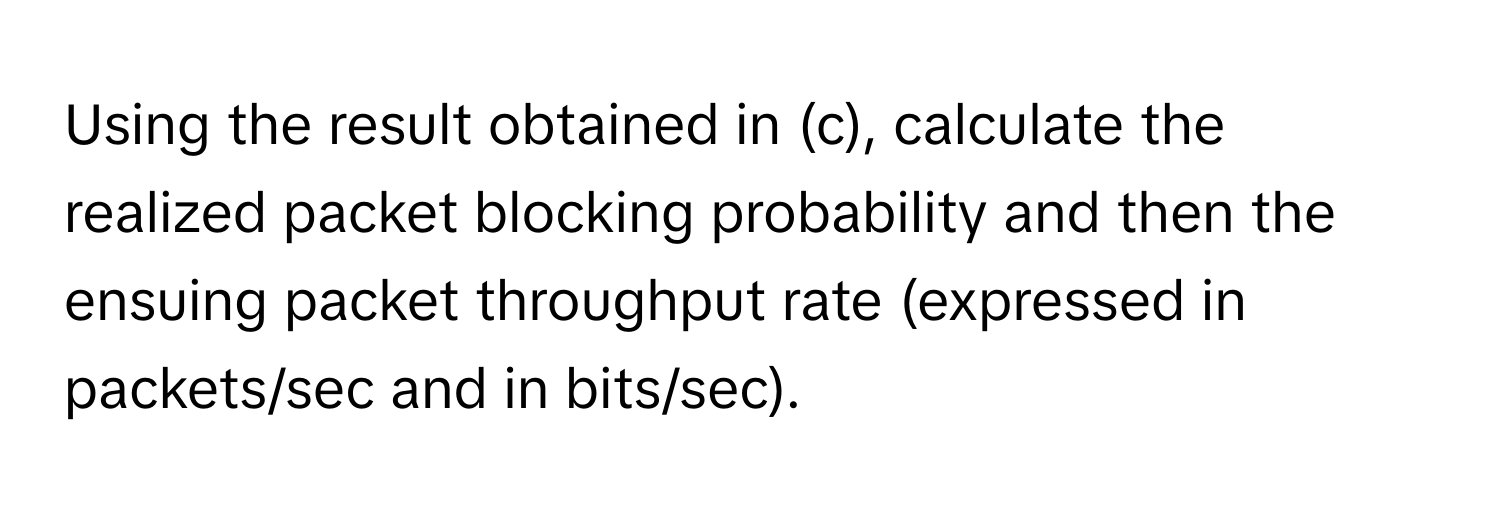 Using the result obtained in (c), calculate the realized packet blocking probability and then the ensuing packet throughput rate (expressed in packets/sec and in bits/sec).