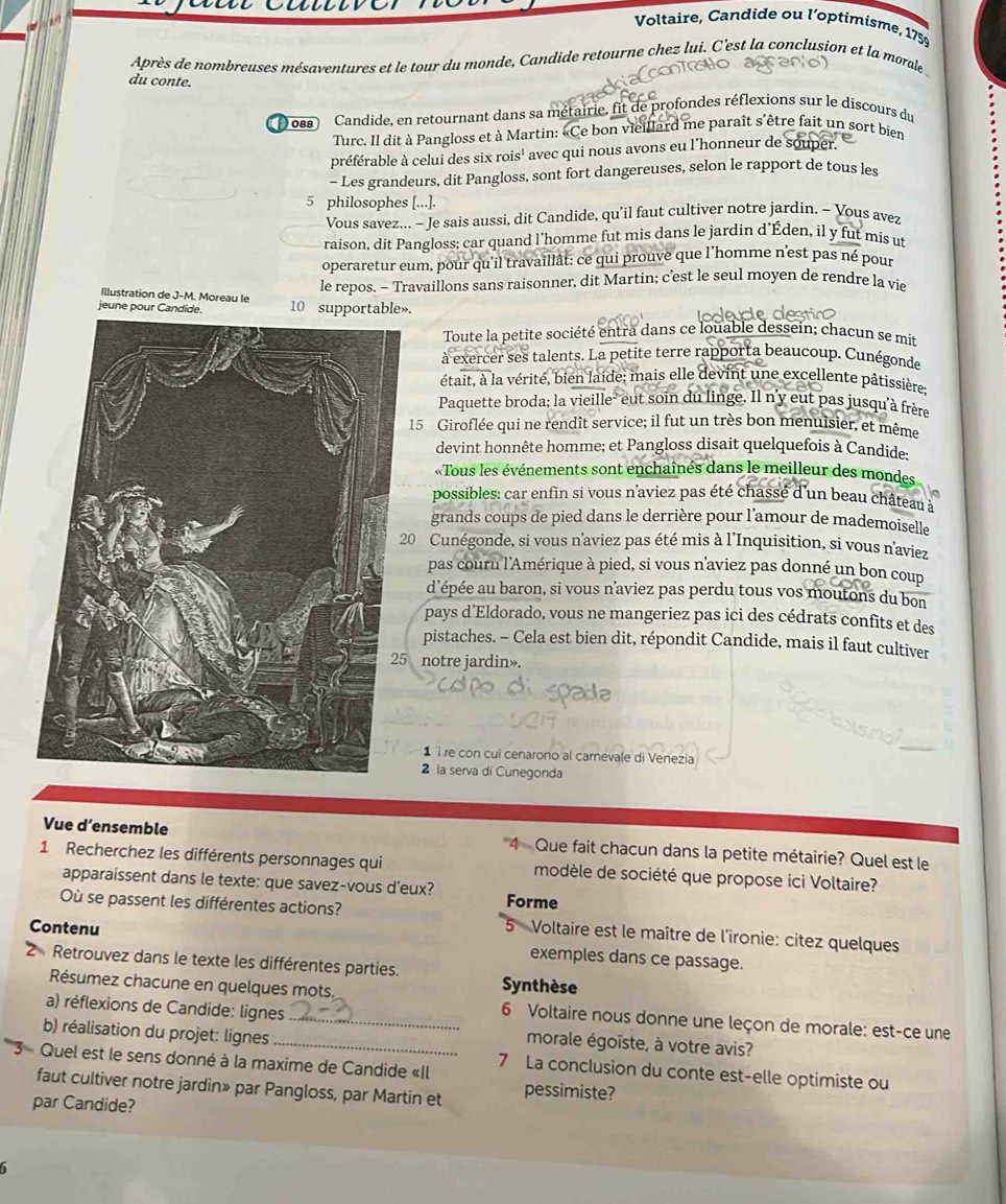 Voltaire, Candide ou l'optimisme, 1759
Après de nombreuses mésaventures et le tour du monde, Candide retourne chez lui. C'est la conclusion et la morale
du conte.
088 Candide, en retournant dans sa métairie, fit de profondes réflexions sur le discours du
Turc. Il dit à Pangloss et à Martin: «Ce bon vieillard me paraît s'être fait un sort bien
préférable à celui des six rois' avec qui nous avons eu l'honneur de souper
- Les grandeurs, dit Pangloss, sont fort dangereuses, selon le rapport de tous les
5 philosophes [...].
Vous savez... - Je sais aussi, dit Candide, qu’il faut cultiver notre jardin. - Yous avez
raison, dit Pangloss; car quand l'homme fut mis dans le jardin d'Éden, il y fut mis ut
operaretur eum, pour qu'il travaillât: ce qui prouve que l'homme n'est pas né pour
le repos. - Travaillons sans raisonner, dit Martin; c’'est le seul moyen de rendre la vie
Illustration de J-M. Moreau le
jeune pour Candide. 10 supportable».
Toute la petite société entra dans ce louable dessein; chacun se mit
à exercer ses talents. La petite terre rapporta beaucoup. Cunégonde
était, à la vérité, bien laide; mais elle devint une excellente pâtissière:
Paquette broda; la vieille² eut soin du linge. Il n'y eut pas jusqu'à frère
15 Giroflée qui ne rendît service; il fut un très bon menuisier, et même
devint honnête homme; et Pangloss disait quelquefois à Candide:
«Tous les événements sont enchaînés dans le meilleur des mondes
possibles: car enfin si vous n'aviez pas été chasse d'un beau château à
grands coups de pied dans le derrière pour l'amour de mademoiselle
20 Cunégonde, si vous n'aviez pas été mis à l'Inquisition, si vous n'aviez
pas couru l'Amérique à pied, si vous n'aviez pas donné un bon coup
d'épée au baron, si vous n’aviez pas perdu tous vos moutons du bon
pays d’Eldorado, vous ne mangeriez pas ici des cédrats confits et des
pistaches. - Cela est bien dit, répondit Candide, mais il faut cultiver
5 notre jardin».
1 ïre con cui cenarono al carnevale di Venezia
2 la serva di Cunegonda
Vue d’ensemble Que fait chacun dans la petite métairie? Quel est le
1 Recherchez les différents personnages qui modèle de société que propose ici Voltaire?
apparaissent dans le texte: que savez-vous d'eux? Forme
Où se passent les différentes actions?  Voltaire est le maître de l'ironie: citez quelques
Contenu
exemples dans ce passage.
2  Retrouvez dans le texte les différentes parties. Synthèse
Résumez chacune en quelques mots. 6 Voltaire nous donne une leçon de morale: est-ce une
a) réflexions de Candide: lignes__ morale égoïste, à votre avis?
b) réalisation du projet: lignes
Quel est le sens donné à la maxime de Candide «Il 7 La conclusion du conte est-elle optimiste ou
faut cultiver notre jardin» par Pangloss, par Martin et pessimiste?
par Candide?
6