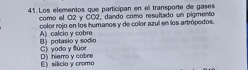 Los elementos que participan en el transporte de gases
como el O2 y CO2, dando como resultado un pigmento
color rojo en los humanos y de color azul en los artrópodos.
A) calcio y cobre
B) potasio y sodio
C) yodo y flúor
D) hierro y cobre
E) silicio y cromo