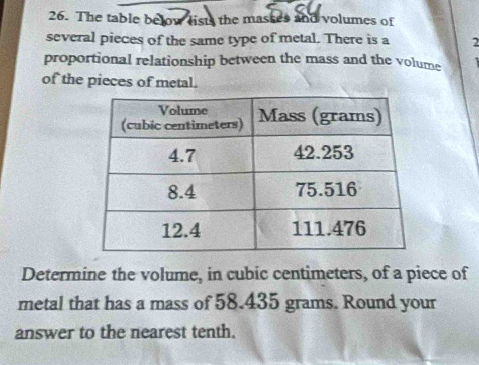 The table below lists the masses and volumes of 
several pieces of the same type of metal. There is a 2
proportional relationship between the mass and the volume 
of the pieces of metal. 
Determine the volume, in cubic centimeters, of a piece of 
metal that has a mass of 58.435 grams. Round your 
answer to the nearest tenth.