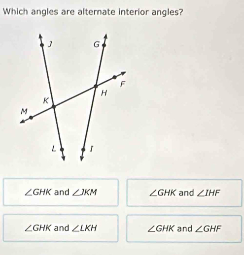 Which angles are alternate interior angles?
∠ GHK and ∠ JKM ∠ GHK and ∠ IHF
∠ GHK and ∠ LKH ∠ GHK and ∠ GHF