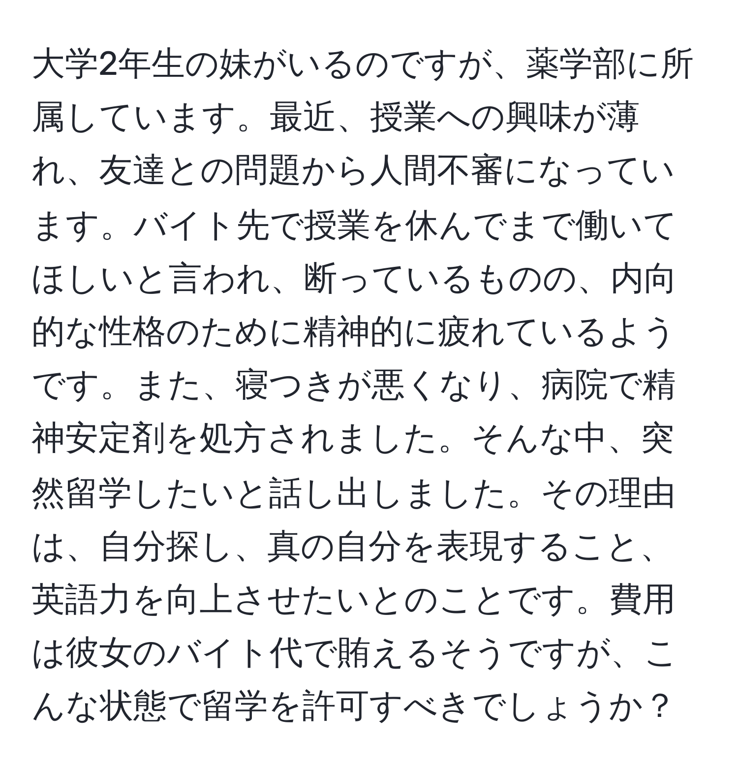 大学2年生の妹がいるのですが、薬学部に所属しています。最近、授業への興味が薄れ、友達との問題から人間不審になっています。バイト先で授業を休んでまで働いてほしいと言われ、断っているものの、内向的な性格のために精神的に疲れているようです。また、寝つきが悪くなり、病院で精神安定剤を処方されました。そんな中、突然留学したいと話し出しました。その理由は、自分探し、真の自分を表現すること、英語力を向上させたいとのことです。費用は彼女のバイト代で賄えるそうですが、こんな状態で留学を許可すべきでしょうか？