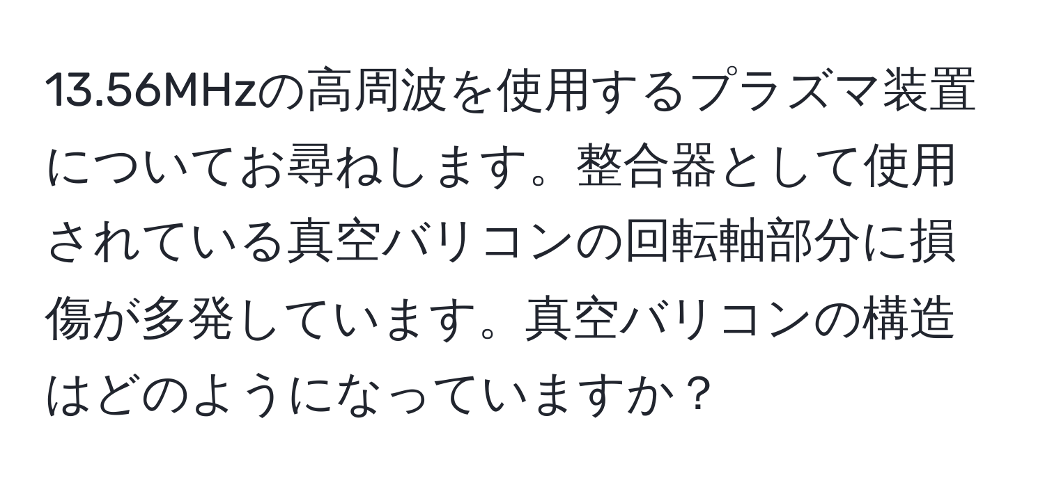 13.56MHzの高周波を使用するプラズマ装置についてお尋ねします。整合器として使用されている真空バリコンの回転軸部分に損傷が多発しています。真空バリコンの構造はどのようになっていますか？