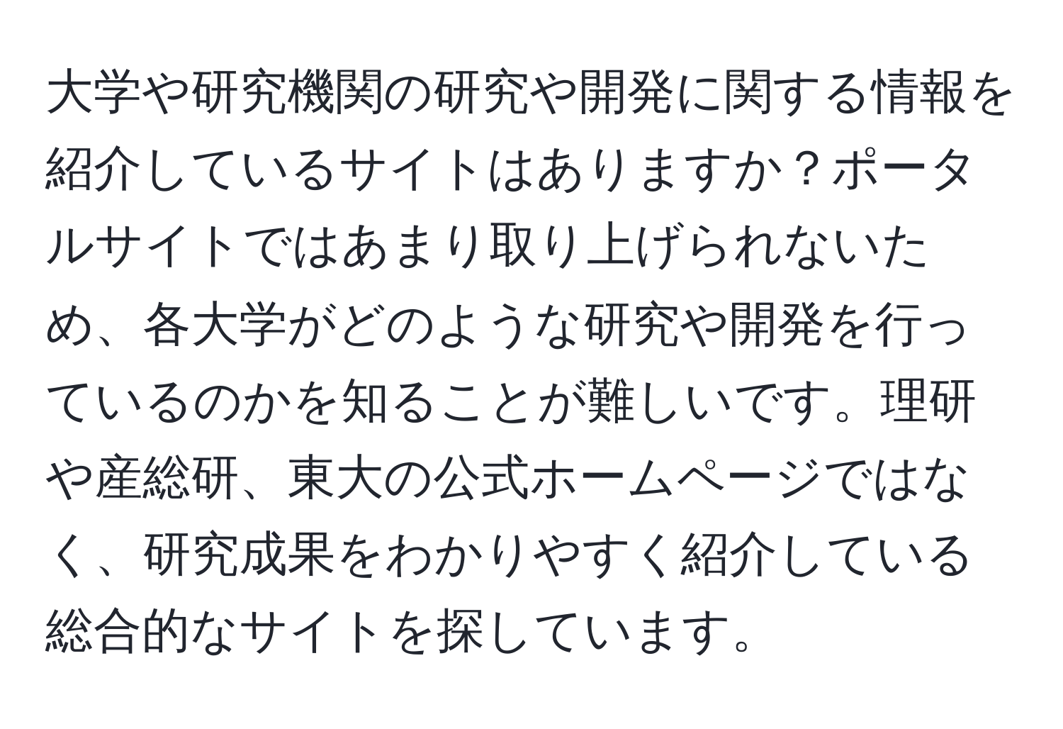 大学や研究機関の研究や開発に関する情報を紹介しているサイトはありますか？ポータルサイトではあまり取り上げられないため、各大学がどのような研究や開発を行っているのかを知ることが難しいです。理研や産総研、東大の公式ホームページではなく、研究成果をわかりやすく紹介している総合的なサイトを探しています。