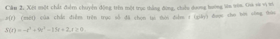 Xét một chất điểm chuyển động trên một trục thẳng đứng, chiều dương hướng lên trên. Giả sứ vị trí
s(t) (mét) của chất điềm trên trục số đã chọn tại thời điểm t (giãy) được cho bởi công thức
S(t)=-t^3+9t^2-15t+2, t≥ 0.