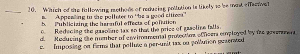 Which of the following methods of reducing pollution is likely to be most effective?
a. Appealing to the polluter to “be a good citizen”
b. Publicizing the harmful effects of pollution
c. Reducing the gasoline tax so that the price of gasoline falls.
d. Reducing the number of environmental protection officers employed by the government.
e. Imposing on firms that pollute a per-unit tax on pollution generated