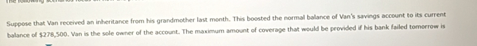 Suppose that Van received an inheritance from his grandmother last month. This boosted the normal balance of Van's savings account to its current 
balance of $278,500. Van is the sole owner of the account. The maximum amount of coverage that would be provided if his bank failed tomorrow is