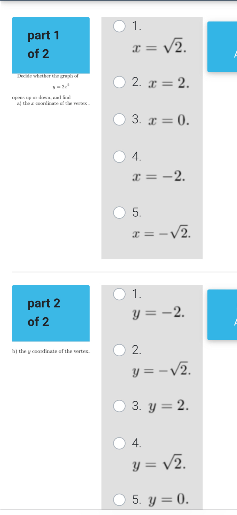 x=sqrt(2). 
Decide whether the graph of
y=2x^2
2. x=2. 
opens up or down, and find
a) the x coordinate of the vertex .
3. x=0.
4.
x=-2.
5.
x=-sqrt(2). 
1.
part 2
y=-2. 
of 2
b) the y coordinate of the vertex.
2.
y=-sqrt(2).
3. y=2.
4.
y=sqrt(2).
5. y=0.