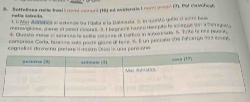 Sottolinea nelle frasi i nomi comuni (16) ed evidenzia i nomi propri (7). Pol classificali 
nella tabella. 
t. Il Mar Adratico si estende tra lItalia e la Dalmazia. 3. In questo golfo ci sono bale 
meravigliose, piene di pesci colorati. 3. I bagnanti hanno riempito le splagge per il Ferrayosi 
4. Questo mese cí saranno le solite colonne di traffico in autestrada. 5. Tutte le mie parenti, 
compresa Carla, faranno solo pochi giorni di ferie. 6. E un peccato che l'albergo non accetu 
cagnolini: dovremo portare il nostro Dido in una pensione.