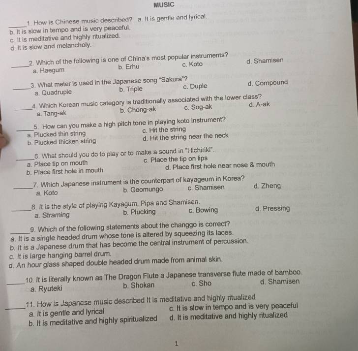 MUSIC
_
1. How is Chinese music described? a. It is gentle and lyrical.
b. It is slow in tempo and is very peaceful.
c. It is meditative and highly ritualized.
d. It is slow and melancholy.
2. Which of the following is one of China's most popular instruments?
_a. Haegum b. Erhu c. Koto d. Shamisen
3. What meter is used in the Japanese song "Sakura"?
_a. Quadruple b. Triple c. Duple d. Compound
4. Which Korean music category is traditionally associated with the lower class?
_a. Tang-ak b. Chong-ak c. Sog-ak d. A-ak
5. How can you make a high pitch tone in playing koto instrument?
_a. Plucked thin string c. Hit the string
b. Plucked thicken string d. Hit the string near the neck
6. What should you do to play or to make a sound in "Hichiriki".
_a. Place tip on mouth c. Place the tip on lips
b. Place first hole in mouth d. Place first hole near nose & mouth
_7. Which Japanese instrument is the counterpart of kayageum in Korea? d. Zheng
a. Koto b. Geomungo c. Shamisen
8. It is the style of playing Kayagum, Pipa and Shamisen.
_a. Straming b. Plucking c. Bowing d. Pressing
9. Which of the following statements about the changgo is correct?
a. It is a single headed drum whose tone is altered by squeezing its laces.
b. It is a Japanese drum that has become the central instrument of percussion.
c. It is large hanging barrel drum.
d. An hour glass shaped double headed drum made from animal skin.
10. It is literally known as The Dragon Flute a Japanese transverse flute made of bamboo.
_a. Ryuteki b. Shokan c. Sho d. Shamisen
11. How is Japanese music described It is meditative and highly ritualized
_a. It is gentle and lyrical c. It is slow in tempo and is very peaceful
b. It is meditative and highly spiritualized d. It is meditative and highly ritualized
1