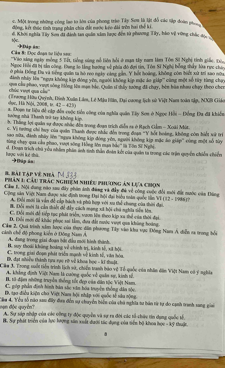 c. Một trong những công lao to lớn của phong trào Tây Sơn là lật đổ các tập đoàn phong
động, kết thúc tình trạng phân chia đất nước kéo dài trên hai thế ki.
d. Khởi nghĩa Tây Sơn đã đánh tan quân xâm lược đến từ phương Tây, bảo vệ vững chắc độc lạn
tộc.
→Đáp án:
* Câu 8: Đọc đoạn tư liệu sau:
“Vào sáng ngày mồng 5 Tết, tiếng súng nổ liên hồi ở mạn tây nam làm Tôn Sĩ Nghị tỉnh giắc. Đồn
Ngọc Hồi đã bị tấn công. Đang lo lắng hướng về phía đó đợi tin, Tôn Sĩ Nghị bỗng thấy lửa rực cháy
ở phía Đống Đa và tiếng quân ta hò reo ngày càng gần. Y hốt hoảng, không còn biết xử trí sao nữa
đành nhảy lên “ngựa không kịp đóng yên, người không kịp mặc áo giáp” cùng một số tùy tùng chạy
qua cầu phao, vượt sông Hồng lên mạn bắc. Quân sĩ thấy tướng đã chạy, bèn hùa nhau chạy theo chen
chúc vượt qua cầu”
(Trương Hữu Quýnh, Đinh Xuân Lâm, Lê Mậu Hãn, Đại cương lịch sử Việt Nam toàn tập, NXB Giáo
dục, Hà Nội, 2008, tr. 42 - 423)
a. Đoạn tư liệu đề cập đến cuộc tiến công của nghĩa quân Tây Sơn ở Ngọc Hồi - Đống Đa đã khiến
tướng nhà Thanh trở tay không kịp.
b. Thắng lợi quân sự được nhắc đến trong đoạn trích diễn ra ở Rạch Gầm - Xoài Mút.
c. Vị tướng chỉ huy của quân Thanh được nhắc đến trong đoạn “Y hốt hoảng, không còn biết xử trí
sao nữa, đành nhảy lên “ngựa không kịp đóng yên, người không kịp mặc áo giáp” cùng một số tùy
tùng chạy qua cầu phao, vượt sông Hồng lên mạn bắc” là Tôn Sĩ Nghị.
d. Đoạn trích chủ yếu nhằm phản ánh tinh thần đoàn kết của quân ta trong các trận quyến chiến chiến
lược với kẻ thù.
→Đáp án:
B. Bài tập VÈ nhà
PHÀN I: CÂU tRÁC nGHIỆM NHIÈU phươnG áN lựa chọn
Câu 1. Nội dung nào sau đây phản ánh đúng và đầy đủ về công cuộc đổi mới đất nước của Đảng
Cộng sản Việt Nam được xác định trong Đại hội đại biểu toàn quốc lần VI(12-1986) ?
A. Đổi mới là vấn đề cấp bách và phù hợp với xu thế chung của thời đại.
B. Đổi mới là cần thiết để đầy cách mạng xã hội chủ nghĩa tiến lên.
C. Đổi mới để tiếp tục phát triển, vươn lên theo kịp xu thế của thời đại.
D. Đổi mới để khắc phục sai lầm, đưa đất nước vượt qua khủng hoảng.
Câu 2. Quá trình xâm lược của thực dân phương Tây vào khu vực Đông Nam Á diễn ra trong bối
cảnh chế độ phong kiến ở Đông Nam Á
A. đang trong giai đoạn bắt đấu mới hình thành.
B. suy thoái khủng hoảng về chính trị, kinh tế, xã hội.
C. trong giai đoạn phát triển mạnh về kinh tế, văn hóa.
D. đạt nhiều thành tựu rực rỡ về khoa học - kĩ thuật.
Câu 3. Trong suốt tiến trình lịch sử, chiến tranh bảo vệ Tổ quốc của nhân dân Việt Nam có ý nghĩa
A. khẳng định Việt Nam là cường quốc về quân sự, kinh tế.
B. tô đậm những truyền thống tốt đẹp của dân tộc Việt Nam.
C. góp phần định hình bản sắc văn hóa truyền thống dân tộc.
D. tạo điều kiện cho Việt Nam hội nhập với quốc tế sâu rộng.
Câu 4. Yếu tố nào sau đây đưa đến sự chuyển biến của chủ nghĩa tư bản từ tự do cạnh tranh sang giai
oạn độc quyền?
A. Sự sáp nhập của các công ty độc quyền và sự ra đời các tổ chức tín dụng quốc tế.
B. Sự phát triển của lực lượng sản xuất dưới tác dụng của tiến bộ khoa học - kỹ thuật.
8