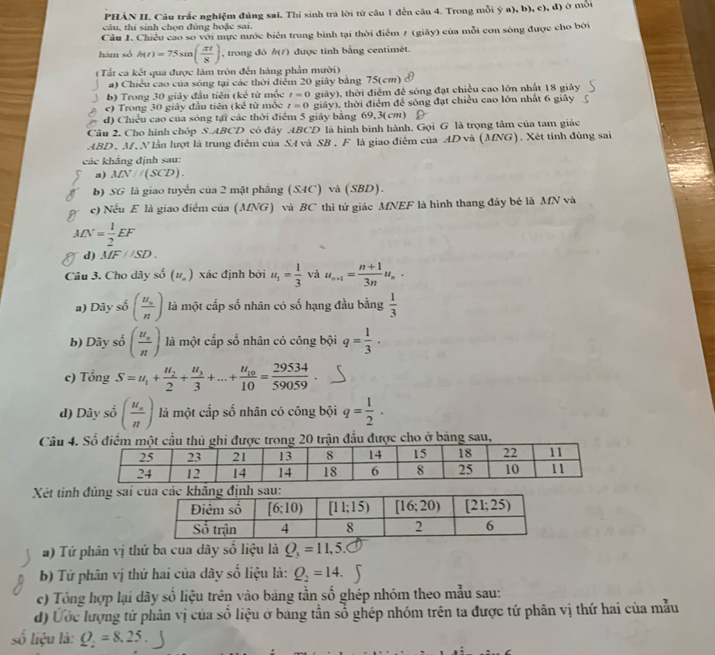 PHẢN II. Câu trắc nghiệm đúng sai. Thí sinh trà lời từ câu 1 đến câu 4. Trong mỗi ý a), b), c), d) ở mỗi
câu, thi sinh chọn đủng hoặc sai.
Câu 1. Chiều cao so với mực nước biển trung bình tại thời điểm 7 (giây) của mỗi cơn sóng được cho bởi
hàm số h(t)=75sin ( π t/8 ) , trong đó h(t) ) được tỉnh bằng centimét.
(Tất ca kết quá được làm tròn đến hàng phần mười)
a) Chiều cao của sóng tại các thời điểm 20 giây bằng 75(cm)
b) Trong 30 giây đầu tiên (kể từ mốc t=0 giây), thời điểm đề sóng đạt chiều cao lớn nhất 18 giây
c) Trong 30 giây đầu tiên (kể từ mốc t=0 giây), thời điểm để sóng đạt chiều cao lớn nhất 6 giây
d) Chiều cao của sóng tại các thời điểm 5 giây bằng 69,3(cm)
Câu 2. Cho hình chóp S.ABCD cỏ đây ABCD là hình bình hành, Gọi G là trọng tâm của tam giác
ABD, M. N lần lượt là trung điễm của S4 và SB , F là giao điểm của AD và (MNG). Xét tính đúng sai
các khẳng định sau:
a) MN//(SCD).
b) SG là giao tuyển của 2 mặt phẳng (SAC) và (SBD).
c) Nếu E là giao điểm của (MNG) và BC thì tứ giác MNEF là hình thang đáy bé là MN và
MN= 1/2 EF
d) MF//SD.
Câu 3. Cho dây số (u_n) xác định bởi u_1= 1/3  và u_n+1= (n+1)/3n u_n.
a) Dày shat 0(frac u_nn) là một cấp số nhân có số hạng đầu bằng  1/3 
b) Dãy số : (frac u_nn) là một cấp số nhân có công bội q= 1/3 ·
c) Tổng S=u_1+frac u_22+frac u_33+...+frac u_1010= 29534/59059 
d) Dây số (frac u_nn) là một cấp số nhân có công bội q= 1/2 .
Câu 4. Số điểm mộ được trong 20 trận đầu được cho ở bảng sau,
Xết tính đúng sai c
a) Tứ phân vị thứ ba cua dãy số liệu là Q_3=11,5.
b) Tứ phân vị thứ hai của dãy số liệu là: Q_2=14.
c) Tổng hợp lại dãy số liệu trên vào bảng tần số ghép nhóm theo mẫu sau:
d) Ứớc lượng tứ phân vị của số liệu ở bang tần số ghép nhóm trên ta được tứ phân vị thứ hai của mẫu
số liệu là: Q_2=8.25.J