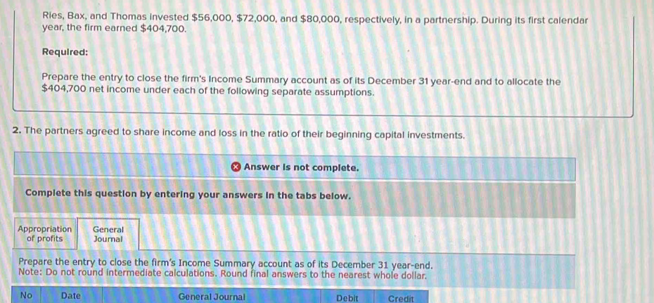 Ries, Bax, and Thomas invested $56,000, $72,000, and $80,000, respectively, in a partnership. During its first calendar
year, the firm earned $404,700. 
Required: 
Prepare the entry to close the firm's Income Summary account as of its December 31 year-end and to allocate the
$404,700 net income under each of the following separate assumptions. 
2. The partners agreed to share income and loss in the ratio of their beginning capital investments. 
Answer is not complete. 
Complete this question by entering your answers in the tabs below. 
Appropriation General 
of profits Journal 
Prepare the entry to close the firm’s Income Summary account as of its December 31 year-end. 
Note: Do not round intermediate calculations. Round final answers to the nearest whole dollar. 
No Date General Journal Debit Credit