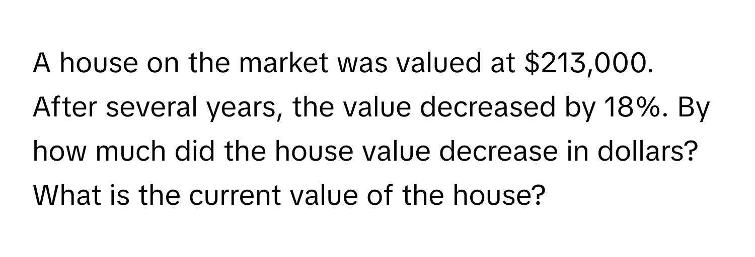 A house on the market was valued at $213,000. After several years, the value decreased by 18%. By how much did the house value decrease in dollars? What is the current value of the house?