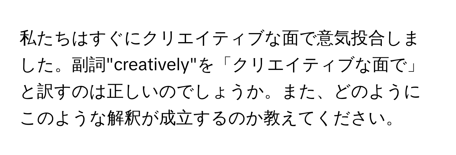 私たちはすぐにクリエイティブな面で意気投合しました。副詞"creatively"を「クリエイティブな面で」と訳すのは正しいのでしょうか。また、どのようにこのような解釈が成立するのか教えてください。