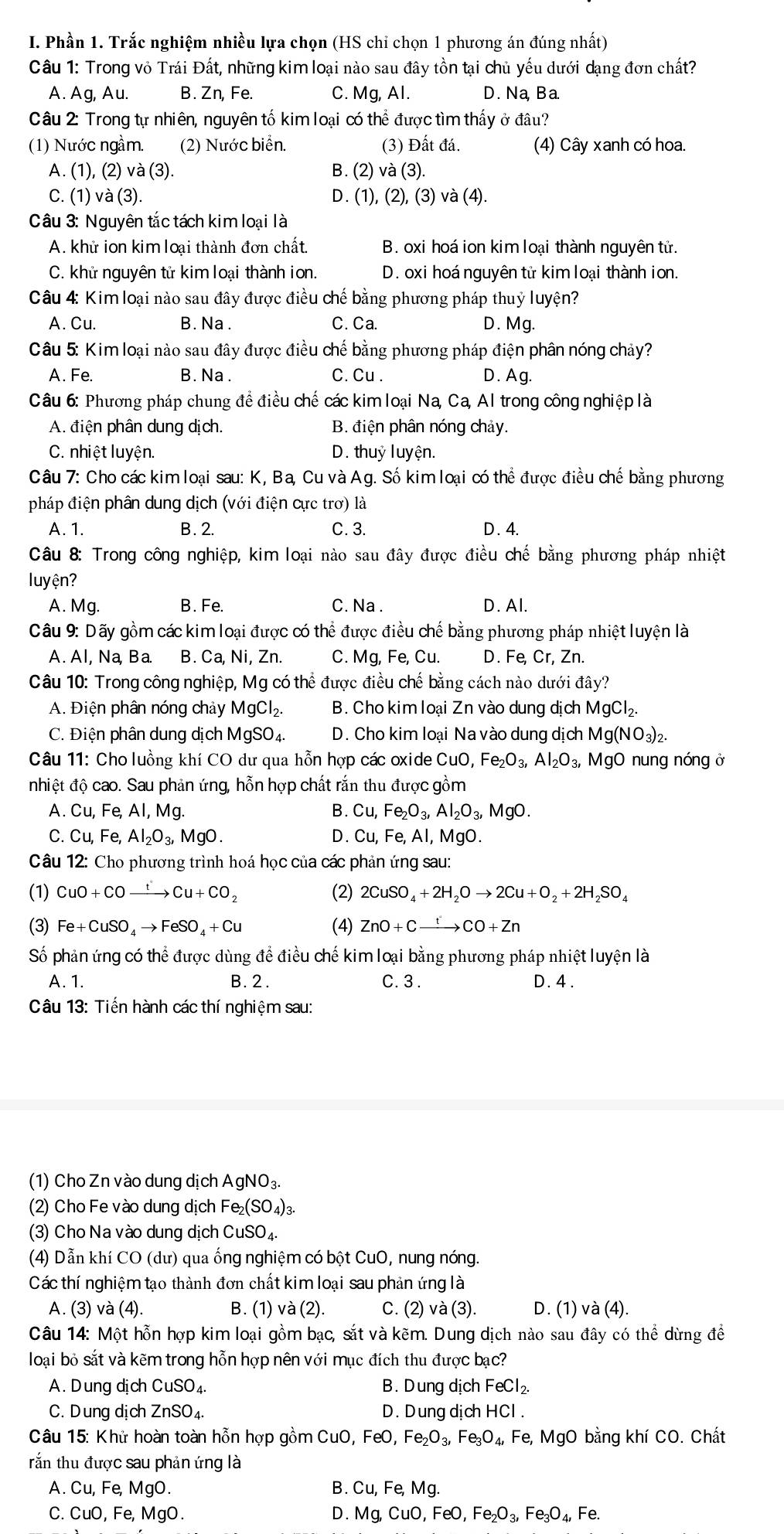 Phần 1. Trắc nghiệm nhiều lựa chọn (HS chỉ chọn 1 phương án đúng nhất)
Câu 1: Trong vỏ Trái Đất, những kim loại nào sau đây tồn tại chủ yếu dưới dạng đơn chất?
A. Ag, Au. B. 2 Zn, Fe. C. Mg, Al. D. Na, Ba.
Câu 2: Trong tự nhiên, nguyên tố kim loại có thể được tìm thấy ở đâu?
(1) Nước ngầm. (2) Nước biển. (3) Đất đá. (4) Cây xanh có hoa.
A. (1), (2) và (3). B. (2) và (3).
C. (1) và (3). D. (1), (2),(3) và (4).
Câu 3: Nguyên tắc tách kim loại là
A. khử ion kim loại thành đơn chất. B. oxi hoá ion kim loại thành nguyên tử.
C. khử nguyên tử kim loại thành ion. D. oxi hoá nguyên tử kim loại thành ion.
Câu 4: Kim loại nào sau đây được điều chế bằng phương pháp thuỷ luyện?
A. Cu. B. Na . C. Ca. D. Mg.
Câu 5: Kim loại nào sau đây được điều chế bằng phương pháp điện phân nóng chảy?
A. Fe. B. Na . C. Cu . D. Ag.
Câu 6: Phương pháp chung để điều chế các kim loại Na, Ca, Al trong công nghiệp là
A. điện phân dung dịch.  B. điện phân nóng chảy.
C. nhiệt luyện. D. thuỷ luyện.
Câu 7: Cho các kim loại sau: K, Ba, Cu và Ag. Số kim loại có thể được điều chế bằng phương
pháp điện phân dung dịch (với điện cực trơ) là
A. 1. B. 2. C. 3. D .4.
Câu 8: Trong công nghiệp, kim loại nào sau đây được điều chế bằng phương pháp nhiệt
uyện?
A. Mg. B. Fe. C. Na . D. Al.
Câu 9: Dãy gồm các kim loại được có thể được điều chế bằng phương pháp nhiệt luyện là
A. Al, Na, Ba. B. Ca, Ni, Zn. C. Mg, Fe, Cu. D. Fe, Cr, Zn.
Câu 10: Trong công nghiệp, Mg có thể được điều chế bằng cách nào dưới đây?
A. Điện phân nóng chảy MgCl_2. B. Cho kim loại Zn vào dung dịch MgCl_2.
C. Điện phân dung dịch MgSO₄.  D. Cho kim loại Na vào dung dịch Mg( NO_3)_2.
Câu 11: Cho luồng khí CO dư qua hỗn hợp các oxide CuO,Fe_2O_3,Al_2O_3, MgO nung nóng ở
nhiệt độ cao. Sau phản ứng, hỗn hợp chất rắn thu được gồm
AI,Mg
B. Cu, Fe_2O_3,Al_2O_3,MgO.
C. Cu, , Fe, Al_2O_3,MgO. D. Cu,Fe,Al, MgO.
Câu 12: Cho phương trình hoá học của các phản ứng sau:
(1) CuO+COxrightarrow tCu+CO_2 (2) 2CuSO_4+2H_2Oto 2Cu+O_2+2H_2SO_4
(3) Fe+CuSO_4to FeSO_4+Cu (4) ZnO+Cxrightarrow tCO+Zn
Số phản ứng có thể được dùng để điều chế kim loại bằng phương pháp nhiệt luyện là
A. 1. B. 2. C. 3. D. 4.
Câu 13: Tiến hành các thí nghiệm sau:
(1) Cho Zn vào dung dịch AgNO₃
(2) Cho Fe vào dung dịch Fe (SO_4)_3
(3) Cho Na vào dung dịch CuSO₄.
(4) Dẫn khí CO (dư) qua ống nghiệm có bột CuO, nung nóng.
Các thí nghiệm tạo thành đơn chất kim loại sau phản ứng là
A. (3) và (4). B. (1) và (2). C. (2)va(3 ). D. (1) và (4).
Câu 14: Một hỗn hợp kim loại gồm bạc, sắt và kẽm. Dung dịch nào sau đây có thể dừng đề
loại bỏ sắt và kẽm trong hỗn hợp nên với mục đích thu được bạc?
A. D ung dịch CuSO_4. B. Dung dịch FeCl_2.
C. Dung dịch 2 ZnSO_4. D. D ung dịch HCl .
Câu 15: Khử hoàn toàn hỗn hợp gồm C CuO,FeO,Fe_2O_3,Fe_3O_4,Fe, , MgO bằng khí CO. Chất
tắn thu được sau phản ứng là
A. Cu, Fe, MgO. B. Cu,Fe,Mg.
C. CuO, Fe, MgO. D. Mg,CuO,FeO,Fe_2O_3,Fe_3O_4,Fe.