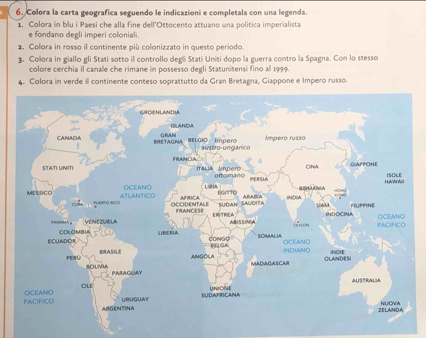 Colora la carta geografica seguendo le indicazioni e completala con una legenda. 
1. Colora in blu i Paesi che alla fine dell’Ottocento attuano una politica imperialista 
e fondano degli imperi coloniali. 
2. Colora in rosso il continente più colonizzato in questo periodo. 
3. Colora in giallo gli Stati sotto il controllo degli Stati Uniti dopo la guerra contro la Spagna. Con lo stesso 
colore cerchia il canale che rimane in possesso degli Statunitensi fino al 1999. 
4. Colora in verde il continente conteso soprattutto da Gran Bretagna, Giappone e Impero russo.